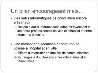 Un bilan encourageant mais…
 Des outils informatiques de conciliation encore
artisanaux
 Besoin d’outils informatiques adaptés favorisant le
lien entre professionnels de ville et d’hôpital et entre
structures de soins
 Une messagerie sécurisée encore trop peu
utilisée à l’hôpital et en ville
 Efforts à intensifier en matière de communication
 Échanges à double-sens entre ville et hôpital à
démocratiser
 