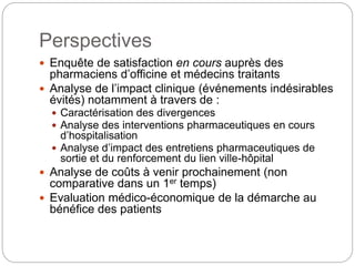 Perspectives
 Enquête de satisfaction en cours auprès des
pharmaciens d’officine et médecins traitants
 Analyse de l’impact clinique (événements indésirables
évités) notamment à travers de :
 Caractérisation des divergences
 Analyse des interventions pharmaceutiques en cours
d’hospitalisation
 Analyse d’impact des entretiens pharmaceutiques de
sortie et du renforcement du lien ville-hôpital
 Analyse de coûts à venir prochainement (non
comparative dans un 1er temps)
 Evaluation médico-économique de la démarche au
bénéfice des patients
 