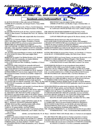 VIALE ROMA, 45 - FORLI’ - TEL. 0543-553366. hollywoodforli@gmail.com
IL QUINTO POTERE (il film sulla storia di Wikileaks) DISCONNECT (uno dei migliori thriller dell'anno!)
SAPORE DI TE (commedia, con Giorgio Pasotti e Nancy Brilli) AMERICAN HUSTLE (con Bradley Cooper, Christian Bale e J.
Lawrence)
DON JON (con J. Gordon-Levitt, J. Moore e Scarlett Johansson) TUTTA COLPA DI FREUD (commedia, con Marco Giallini e Claudia Gerini)
LAST VEGAS (con R. De Niro, Morgan Freeman e M. Douglas) IL CAPITALE UMANO (di Paolo Virzì. Con F. Gifuni e Luigi Lo
Cascio)
IL GRANDE MATCH (con R. De Niro e Sylvester Stallone) CHE STRANO CHIAMARSI FEDERICO (regia di Ettore Scola)
JIMMY P (film d'autore. Con Benicio Del Toro e M. Almaric) THE WOLF OF WALL STREET (l'attesissimo film con Leonardo Di
Caprio)
GIOVANI RIBELLI (il film sulle origini della Beat Generation) CAPTAIN PHILLIPS (dal regista di The Bourne identity, con Tom
Hanks)
FREDDA E' LA NOTTE (thriller, con Bryan Cranston) A PROPOSITO DI DAVIS(il nuovo film dei fratelli Coen)
STILL LIFE (film d'autore inglese. Premiato a Venezia) DALLAS BUYERS CLUB (col premio Oscar Mattew McConaughey)
BELLE & SEBASTIEN (la storia di un'amiciza indimenticabile!) A SPASSO CON I DINOSAURI (una straordinaria avventura preistorica!)
MORITURIS (un violentissimo horror italiano) TARZAN (la nuova avventura, in animazione digitale!)
THE COUNSELOR - IL PROCURATORE (con Brad Pitt) LA MAFIA UCCIDE SOLO D'ESTATE (la fulminante opera prima di Pif)
KHUMBA - CERCASI STRISCE DISPERATAMENTE (animazione) STORIA D'INVERNO (con Colin Farrell, Russell Crowe e J. Connelly)
TUTTO SUA MADRE (un'originale e divertente commedia) SOTTO UNA BUONA STELLA (Paola Cortellesi nel nuovo film di
Verdone)
ALL IS LOST (una straordinaria avventura con R. Redford) SAVING MR. BANKS (la storia di Mary Poppins, con Tom Hanks e E. Watson)
12 ANNI SCHIAVO (Oscar 2014 come miglior film!) JACK RYAN - L'INIZIAZIONE (azione, con Chris Evans e Keira
Knighley)
ROBOCOP (il remake! Con Michael Keaton e S.L. Jackson) MONUMENTS MEN (con George Clooney e un supercast. Da una storia vera!)
CORPI DA REATO (commedia, con Sandra Bullock) DIETRO I CANDELABRI (con Michael Douglas e Matt Damon)
POMPEI (il kolossal-evento dell'anno!) C'ERA UNA VOLTA UN'ESTATE (commedia, con T. Collette e S. Rockwell)
LONE SURVIVOR (con Marc Wahlberg. Candidato a 2 Oscar) I, FRANKENSTEIN (il nuovo film sulla Creatura! Con Aaron
Eckhart)
SMETTO QUANDO VOGLIO (la commedia dell'anno!) SNOWPIERCER (Ed Harris in uno straordinario fanta-thriller!)
LA MOSSA DEL PINGUINO (una divertente commedia italiana) UNA DONNA PER AMICA (con Fabio De Luigi e Laetitia Casta)
THE LEGO MOVIE (l'atteso film di animazione!) ASSALTO A WALL STREET (azione e vendetta in un film di Uwe Boll)
AMICI COME NOI (con le irresistibili Iene Pio & Amedeo!) C'ERA UNA VOLTA A NEW YORK (con Joaquin Phoenix e M. Cotillard)
SUPERCONDRIACO (con la strana coppia di Giù al Nord!) 4:44 - L'ULTIMO GIORNO SULLA TERRA (il nuovo film di Abel Ferrara)
BYZANTIUM (Gemma Arterton in un thriller vampiresco) NON BUTTIAMOCI GIU' (dal best-seller. Con Pierce Brosnan e T.
Collette)
SMILEY (un agghiacciante horror ai tempi di Internet!) HERCULES - LA LEGGENDA HA INIZIO (azione e guerra sulla scia di 300!)
LEI (Joaquin Phoenix nel nuovo, splendido film di Spike Jonze)STORIA DI UNA LADRA DI LIBRI (G. Rush in uno dei film più attesi dell'anno)
300 - L'ALBA DI UN IMPERO (il ritorno degli spartani!) UN GIORNO COME TANTI (con Kate Winslet e Josh Brolin)
LA GENTE CHE STA BENE (commedia, con C. Bisio e M. Buy)THE INVISIBLE WOMAN (Ralph Fiennes nel film su Charles Dickens)
NUDI E FELICI (commedia, con Jennifer Aniston e Paul Rudd) UN COMPLEANNO DA LEONI (goliardia e alcol in una spassosa
commedia)
MAN OF TAI CHI (azione e arti marziali. Con Keanu Reeves) NEED FOR SPEED (un action movie in perfetto stile Fast & Furious!)
47 RONIN (l'atteso ritorno di Keanu Reeves) THE ART OF STEAL (azione, con Kurt Russell e Matt Dillon)
GRAND BUDAPEST HOTEL (il nuovo film di Wes Anderson) LA BELLA E LA BESTIA (con Vincent Cassel e Lèa Seydoux)
NOAH (l'atteso kolossal con Russell Crowe e J. Connelly) CORIOLANUS (R. Fiennes e Gerald Butler in un potente film storico!)
IL VIOLINISTA DEL DIAVOLO (il film su Paganini!) UN FIDANZATO PER MIA MOGLIE (commedia, con Luca & Paolo)
DIVERGENT (un fanta-thriller sulla scia di Hunger Games) HANNAH ARENDT (il film di M. Von Trotta sulla celebre intellettuale)
NON LASCIARMI SOLA (drammatico, con Vanessa Hudgens)ALLACCIATE LE CINTURE (il nuovo film di Ferzan Ozpetek)
IL RICATTO (un raffinato thriller con E. Wood e John Cusack) KILLING SEASON (azione-thriller, con Robert De Niro e John
Travolta)
GANG STORY (crimine e sangue dall'ottimo regista di 36) CAPITAN AMERICA - THE WINTER SOLDIER (il nuovo episodio!)
RIO 2 – MISSIONE AMAZZONIA (animazione digitale) LA STIRPE DEL MALE (la nuova frontiera dell'horror demoniaco!)
AMORE OGGI (un film a episodi premiato dalla critica) DEVIL'S KNOT (Colin Firth in uno dei thriller più attesi dell'anno)
IP-MAN - THE FINAL FIGHT (l'ultimo episodio!) TRANSCENDENCE (fanta-azione, con Johnny Depp e Paul Bettany)
VEHICLE 19 (azione-thriller, con Paul Walker) OCULUS (uno degli horror-rivelazione della stagione!)
NOI 4 (commedia. Dal regista di Scialla! Con Fabrizio Gifuni) THE AMAZING SPIDERMAN 2 - IL POTERE DI ELECTRO (il nuovo film!)
ADMISSION (commedia sentimentale, con P. Rudd e Tina Fey) NYMPHOMANIAC - VOL. 1 (l'attesissimo film-scandalo di Lars
Von Trier)
A SINGLE SHOT (thriller, con Sam Rockwell e W. H. Macy) GIGOLO' PER CASO (Woody Allen e J. Turturro in un'originale
commedia)
GODZILLA (la nuova versione! Con Bryan Cranston) WE ARE WHAT WE ARE (un horror d'autore presentato a Cannes)
IP MAN - THE LEGEND IS BORN (arti marziali. Il 3° capitolo) IL MASSACRO DI HADITHA (un potente film sulla guerra in Iraq)
LOCKE (Tom Hardy nel film che ha entusiasmato Venezia!) I SEGRETI DI OSAGE COUNTY (con Meryl Streep e un cast grandioso)
PARKER (azione, con Jason Statham e Jennifer Lopez) IL CENTENARIO CHE SALTO' DALLA FINESTRA E SCOMPARVE (commedia)
IL PARADISO PER DAVVERO (drammatico, con G. Kinnear) SE SPOSTI UN POSTO A TAVOLA (commedia sentimentale
francese)
facebook.com/hollywoodforli
 