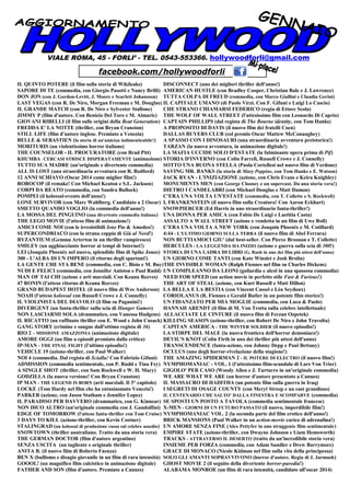 VIALE ROMA, 45 - FORLI’ - TEL. 0543-553366. hollywoodforli@gmail.com
IL QUINTO POTERE (il film sulla storia di Wikileaks) DISCONNECT (uno dei migliori thriller dell'anno!)
SAPORE DI TE (commedia, con Giorgio Pasotti e Nancy Brilli) AMERICAN HUSTLE (con Bradley Cooper, Christian Bale e J. Lawrence)
DON JON (con J. Gordon-Levitt, J. Moore e Scarlett Johansson) TUTTA COLPA DI FREUD (commedia, con Marco Giallini e Claudia Gerini)
LAST VEGAS (con R. De Niro, Morgan Freeman e M. Douglas) IL CAPITALE UMANO (di Paolo Virzì. Con F. Gifuni e Luigi Lo Cascio)
IL GRANDE MATCH (con R. De Niro e Sylvester Stallone) CHE STRANO CHIAMARSI FEDERICO (regia di Ettore Scola)
JIMMY P (film d'autore. Con Benicio Del Toro e M. Almaric) THE WOLF OF WALL STREET (l'attesissimo film con Leonardo Di Caprio)
GIOVANI RIBELLI (il film sulle origini della Beat Generation) CAPTAIN PHILLIPS (dal regista di The Bourne identity, con Tom Hanks)
FREDDA E' LA NOTTE (thriller, con Bryan Cranston) A PROPOSITO DI DAVIS (il nuovo film dei fratelli Coen)
STILL LIFE (film d'autore inglese. Premiato a Venezia) DALLAS BUYERS CLUB (col premio Oscar Mattew McConaughey)
BELLE & SEBASTIEN (la storia di un'amiciza indimenticabile!) A SPASSO CON I DINOSAURI (una straordinaria avventura preistorica!)
MORITURIS (un violentissimo horror italiano) TARZAN (la nuova avventura, in animazione digitale!)
THE COUNSELOR - IL PROCURATORE (con Brad Pitt) LA MAFIA UCCIDE SOLO D'ESTATE (la fulminante opera prima di Pif)
KHUMBA - CERCASI STRISCE DISPERATAMENTE (animazione) STORIA D'INVERNO (con Colin Farrell, Russell Crowe e J. Connelly)
TUTTO SUA MADRE (un'originale e divertente commedia) SOTTO UNA BUONA STELLA (Paola Cortellesi nel nuovo film di Verdone)
ALL IS LOST (una straordinaria avventura con R. Redford) SAVING MR. BANKS (la storia di Mary Poppins, con Tom Hanks e E. Watson)
12 ANNI SCHIAVO (Oscar 2014 come miglior film!) JACK RYAN - L'INIZIAZIONE (azione, con Chris Evans e Keira Knighley)
ROBOCOP (il remake! Con Michael Keaton e S.L. Jackson) MONUMENTS MEN (con George Clooney e un supercast. Da una storia vera!)
CORPI DA REATO (commedia, con Sandra Bullock) DIETRO I CANDELABRI (con Michael Douglas e Matt Damon)
POMPEI (il kolossal-evento dell'anno!) C'ERA UNA VOLTA UN'ESTATE (commedia, con T. Collette e S. Rockwell)
LONE SURVIVOR (con Marc Wahlberg. Candidato a 2 Oscar) I, FRANKENSTEIN (il nuovo film sulla Creatura! Con Aaron Eckhart)
SMETTO QUANDO VOGLIO (la commedia dell'anno!) SNOWPIERCER (Ed Harris in uno straordinario fanta-thriller!)
LA MOSSA DEL PINGUINO (una divertente commedia italiana) UNA DONNA PER AMICA (con Fabio De Luigi e Laetitia Casta)
THE LEGO MOVIE (l'atteso film di animazione!) ASSALTO A WALL STREET (azione e vendetta in un film di Uwe Boll)
AMICI COME NOI (con le irresistibili Iene Pio & Amedeo!) C'ERA UNA VOLTA A NEW YORK (con Joaquin Phoenix e M. Cotillard)
SUPERCONDRIACO (con la strana coppia di Giù al Nord!) 4:44 - L'ULTIMO GIORNO SULLA TERRA (il nuovo film di Abel Ferrara)
BYZANTIUM (Gemma Arterton in un thriller vampiresco) NON BUTTIAMOCI GIU' (dal best-seller. Con Pierce Brosnan e T. Collette)
SMILEY (un agghiacciante horror ai tempi di Internet!) HERCULES - LA LEGGENDA HA INIZIO (azione e guerra sulla scia di 300!)
LEI (Joaquin Phoenix nel nuovo, splendido film di Spike Jonze) STORIA DI UNA LADRA DI LIBRI (G. Rush in uno dei film più attesi dell'anno)
300 - L'ALBA DI UN IMPERO (il ritorno degli spartani!) UN GIORNO COME TANTI (con Kate Winslet e Josh Brolin)
LA GENTE CHE STA BENE (commedia, con C. Bisio e M. Buy)THE INVISIBLE WOMAN (Ralph Fiennes nel film su Charles Dickens)
NUDI E FELICI (commedia, con Jennifer Aniston e Paul Rudd) UN COMPLEANNO DA LEONI (goliardia e alcol in una spassosa commedia)
MAN OF TAI CHI (azione e arti marziali. Con Keanu Reeves) NEED FOR SPEED (un action movie in perfetto stile Fast & Furious!)
47 RONIN (l'atteso ritorno di Keanu Reeves) THE ART OF STEAL (azione, con Kurt Russell e Matt Dillon)
GRAND BUDAPEST HOTEL (il nuovo film di Wes Anderson) LA BELLA E LA BESTIA (con Vincent Cassel e Lèa Seydoux)
NOAH (l'atteso kolossal con Russell Crowe e J. Connelly) CORIOLANUS (R. Fiennes e Gerald Butler in un potente film storico!)
IL VIOLINISTA DEL DIAVOLO (il film su Paganini!) UN FIDANZATO PER MIA MOGLIE (commedia, con Luca & Paolo)
DIVERGENT (un fanta-thriller sulla scia di Hunger Games) HANNAH ARENDT (il film di M. Von Trotta sulla celebre intellettuale)
NON LASCIARMI SOLA (drammatico, con Vanessa Hudgens) ALLACCIATE LE CINTURE (il nuovo film di Ferzan Ozpetek)
IL RICATTO (un raffinato thriller con E. Wood e John Cusack) KILLING SEASON (azione-thriller, con Robert De Niro e John Travolta)
GANG STORY (crimine e sangue dall'ottimo regista di 36) CAPITAN AMERICA - THE WINTER SOLDIER (il nuovo episodio!)
RIO 2 – MISSIONE AMAZZONIA (animazione digitale) LA STIRPE DEL MALE (la nuova frontiera dell'horror demoniaco!)
AMORE OGGI (un film a episodi premiato dalla critica) DEVIL'S KNOT (Colin Firth in uno dei thriller più attesi dell'anno)
IP-MAN - THE FINAL FIGHT (l'ultimo episodio!) TRANSCENDENCE (fanta-azione, con Johnny Depp e Paul Bettany)
VEHICLE 19 (azione-thriller, con Paul Walker) OCULUS (uno degli horror-rivelazione della stagione!)
NOI 4 (commedia. Dal regista di Scialla! Con Fabrizio Gifuni) THE AMAZING SPIDERMAN 2 - IL POTERE DI ELECTRO (il nuovo film!)
ADMISSION (commedia sentimentale, con P. Rudd e Tina Fey) NYMPHOMANIAC - VOL. 1 (l'attesissimo film-scandalo di Lars Von Trier)
A SINGLE SHOT (thriller, con Sam Rockwell e W. H. Macy) GIGOLO' PER CASO (Woody Allen e J. Turturro in un'originale commedia)
GODZILLA (la nuova versione! Con Bryan Cranston) WE ARE WHAT WE ARE (un horror d'autore presentato a Cannes)
IP MAN - THE LEGEND IS BORN (arti marziali. Il 3° capitolo) IL MASSACRO DI HADITHA (un potente film sulla guerra in Iraq)
LOCKE (Tom Hardy nel film che ha entusiasmato Venezia!) I SEGRETI DI OSAGE COUNTY (con Meryl Streep e un cast grandioso)
PARKER (azione, con Jason Statham e Jennifer Lopez) IL CENTENARIO CHE SALTO' DALLA FINESTRA E SCOMPARVE (commedia)
IL PARADISO PER DAVVERO (drammatico, con G. Kinnear) SE SPOSTI UN POSTO A TAVOLA (commedia sentimentale francese)
NON DICO ALTRO (un'originale commedia con J. Gandolfini) X-MEN - GIORNI DI UN FUTURO PASSATO (il nuovo, imperdibile film!)
EDGE OF TOMORROW (l'atteso fanta-thriller con Tom Cruise) NYMPHOMANIAC VOL. 2 (la seconda parte del film erotico dell'anno!)
3 DAYS TO KILL (azione-thriller, con Kevin Costner) BRICK MANSIONS (Paul Walker in un action-movie carico di adrenalina!)
STALINGRAD (un kolossal di produzione russa sul celebre assedio) UN AMORE SENZA FINE (Alex Pettyfer in uno struggente film sentimentale)
SNOWTOWN (thriller australiano. Tratto da una storia vera) EMPIRE STATE (azione-thriller, con Dwayne Johnson e Liam Hemsworth)
THE GERMAN DOCTOR (film d'autore argentino) TRACKS - ATTRAVERSO IL DESERTO (tratto da un'incredibile storia vera)
SENZA USCITA (un tagliente e originale thriller) INSIEME PER FORZA (commedia, con Adam Sandler e Drew Barrymore)
ANITA B. (il nuovo film di Roberto Faenza) GRACE DI MONACO (Nicole Kidman nel film sulla vita della principessa)
BEN X (bullismo e disagio giovanile in un film di rara intensità) SOLO GLI AMANTI SOPRAVVIVONO (horror d'autore. Regia di J. Jarmush)
GOOOL! (un magnifico film calcistico in animazione digitale) GHOST MOVIE 2 (il seguito della divertente horror-parodia!)
FATHER AND SON (film d'autore. Premiato a Cannes) ALABAMA MONROE (un film di rara intensità, candidato all'oscar 2014)
facebook.com/hollywoodforli
 