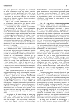 Contra a Corrente                                                                                                       

mais peso praticavam amálgamas de colaboração                   dos trabalhadores. A imensa combatividade da época foi
de classe. Deixavam-se levar pela política burguesa,            sendo paulatinamente canalizada para o beco sem saída
travavam acordos anti-operários pelo alto, traíam greves        da transição democrática burguesa pela cúpula. E ele
combativas, em vez de se ocuparem de desenvolver                próprio conformou-se como um partido cada vez mais
a hegemonia do movimento operário, com programa                 de colaboração de classes, cada vez mais aburguesado
próprio e em liderança frente aos demais movimentos             e finalmente como baluarte do grande capital em sua
populares, do campo e cidade.                                   ofensiva neoliberal.
      O PT era a grande oportunidade que surgia,
no pós-ditadura, para quebrar com aquela tradição.                    Tese  - O PT das origens: os trabalhadores jamais
Lamentavelmente não chegou a ir tão longe.                      controlaram o partido que eles estavam criando
      Este partido, que surgiu assentado nas lutas fabris             O PT das origens não eclodiu e nem se estruturou
e dos trabalhadores do urbanos e também do campo,               sob controle dos trabalhadores combativos. A relação
não seguiu a tendência mais lógica e necessária (este é o       do PT com a classe operária não era o que parecia ser.
núcleo das teses abaixo) de construir-se, organicamente         Os setores que inicialmente propuseram o PT (em Lins),
e ativamente apoiado nestas mesmas massas organizadas           amplos setores das oposições anti-pelegas, das comissões
e buscando a política independente de qualquer variante         internas, de sindicatos combativos de vários pontos do
burguesa; o PT muito prontamente, em que pese a                 país, não tiveram peso determinante em sua direção, em
combatividade de suas bases, tendia a alinhar-se e aliar-       seu interior. Os chamados núcleos do PT não surgiram
se com a ala esquerda democrática da burguesia. Crítico         com esse projeto de um partido onde os trabalhadores
do stalinismo, terminou não indo muito além, frente ao          em luta, os setores mais combativos, tivessem peso
proletariado, de uma versão moderna da política daquela         orgânico em sua direção ou que controlassem o partido.
do velho PCB stalinista.                                        Este projeto sequer foi discutido, seja como proposta da
      As massas em luta, naquele momento – fim dos anos         esquerda seja, obviamente, a partir da direção “autêntica”,
970 – por meio de suas greves e ações democráticas de          que trabalhava em sentido contrário.
rua, por meio de enfrentamentos com a polícia, tendiam                A ironia é que o PT só surgia por influxo das lutas
a romper com os limites políticos que a burguesia traçava       operárias, sobretudo do ABC, por isso mesmo saltava
pelo alto, no seu projeto de pacto de negociação de classe.     aos olhos o peso inicial das direções do sindicalismo
A política de Lula e seus aliados “autênticos” era, no          “autêntico” (e não, o peso intelectual-parlamentar
entanto, a de canalizar o ascenso para os marcos daquela        como no caso da origem do PSOL), mas por outro
negociação. A operação historiográfica de mostrar o             lado, nasce com uma direção reformista que não apenas
lulismo das origens como anticapitalista ou classista           não o concebia como um partido estratégico da classe
– como querem alguns - exige ter que reescrever ou              trabalhadora, mas estava inclinada a tornar o PT uma
deixar de mencionar fatos históricos de época e também          peça da transição negociada da ditadura, um partido para
o potencial de luta da classe operária e dos movimentos         eleições, embora tensionado por outras forças.e com
populares ali presentes e que foi canalizado para becos         potencial para converter-se em ponte para um partido
sem saída.                                                      revolucionário da classe operária e dos pobres do campo
      O PT surge no mesmo processo em que Lula e seus           e da cidade.
amigos sindicalistas se opõem como podem às comissões                 Corporativo e de forte viés sindicalista desde sua
de fábrica e às oposições sindicais anti-pelegas e, portanto,   conformação, sob a liderança dos sindicalistas chamados
na prática – apesar de sua incensada combatividade              “autênticos”, o PT se opunha a reforçar os organismos de
– termina preservando uma estrutura sindical vertical,          base da classe operária em luta, resistia à representação por
envelhecida, de perfil corporativo. A posse de Lula ao seu      local de trabalho, resistia ao surgimento das comissões de
segundo mandato, em pleno ano das greves de 978, se dá         fábrica. Paradoxalmente, ele surge simultaneamente a um
com a presença destacada de generais e do presidente do         processo amplo de formação de comissões de fábrica (e
partido da ditadura (Arena), em total respeito, portanto, à     de oposições sindicais metalúrgicas, caso São Paulo) que
velha estrutura sindical que o Lula “combativo” parecia         começara antes do PT e ao qual Lula e seus pares resistiu
enfrentar, mas que, nos fatos, não queria afrontar. Apesar      quanto pôde; seu grupo não pretendia perder o controle do
de toda a esperança nele encarnada, o PT carrega essa           movimento, a partir da direção do prestigiado sindicado
digital e nasce no momento de começo do declínio das            metalúrgico de S.Bernardo. Esta mesma direção tratava
greves.                                                         também de desviar a luta contra a ditadura (o Abaixo a
      Em síntese, e já desenvolvendo as teses deste             ditadura de então) para uma negociação com setores da
artigo: o O PT surgiu como um movimento amplo, de               ditadura em busca de uma transição na qual o movimento
base operária, de diferentes alas, onde era necessário          operário não interviesse como sujeito independente.
atuar, mas não surge e nem se desenvolve – nas origens                As lutas contra a ditadura se generalizavam –
e muito menos depois – como um partido estratégico              esse foi o caldo de cultura que deu origem ao PT - no
 