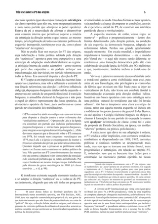 Três teses sobre o PT das origens                                                                                                                

da classe operária (que não era) ou com opção estratégica                 revolucionário de saída. Das duas formas a classe operária
da classe operária (que não era, nem programaticamente                    saía perdendo a chance de preparar as condições, através
e nem como partido que almejasse o poder operário).                       da experiência inicial do PT, de construir seu autêntico
Estava de pé a necessidade de afirmar e desenvolver                       partido de classe e revolucionário.
uma corrente interna que permitisse superar a miséria                           A esquerda marxista de então, como regra, se
da estratégia da direção petista e que lutasse, ao mesmo                  manteve6 – política e programaticamente - dentro dos
tempo, pela legalização de todas as correntes políticas de                limites determinados pela direção petista, na condição
esquerda (rompendo, também por esta via, com o plano                     de ala esquerda da democracia burguesa, adaptada ao
“aberturista” do regime).                                                 reformismo lulista. Perdeu sua grande oportunidade
      Não se podia ficar nos marcos do PT das origens,                    naquele momento. Em escala mundial, o imperialismo
cuja indefinição e linha política adotada pela direção                    impulsionava transições democráticas - era o mundo
dos “autênticos” apontava para uma perspectiva e uma                      pós-Vietnã etc – e aqui não estava sendo diferente: se
estratégia de adaptação sindicalista/eleitoral ao regime.                 conformava uma transição democrática pelo alto com
A atividade interna de cunho adaptativo – como ocorreu                    colaboração de ala da Igreja, do MDB, dos PCs stalinistas
por parte das esquerdas – só poderia reforçar sua                         e que, ironicamente, também incluiu o trotskismo de
transformação, não inevitável, em partido reformista com                  então.
todas as letras. Era essencial disputar a direção do PT.                        Vivia-se o primeiro momento da nossa história onde
      O PT captava um impulso que vinha das recentes lutas                o trotskismo ganhava certa visibilidade, mas este, para
operárias e populares, mas sob a influência e controle de                 além de sua fraseologia, não privilegiava as comissões
sua direção reformista; sua direção – sob forte influência                de fábrica que existiam em São Paulo para se opor ao
da Igreja, da pequeno-burguesia intelectual de esquerda - o               verticalismo do Lula, não levou um combate frontal à
empurrava no sentido de um partido funcional à transição                  burocratização executada pela direção sindical lulista.
burguesa, à armadilha eleitoral da burguesia e não para                   Inserir-se nas bases operárias com essa estratégia seria
o papel de efetivo representante das lutas operárias, da                  uma política natural do trotskismo que não foi levada
democracia operária de base, para conformar-se como                       adiante7; não havia tampouco uma clara estratégia de
partido revolucionário dos trabalhadores.                                 classe, tanto que aquela mesma esquerda se incluiu em
                                                                          candidaturas burguesas (como a do general Euler Bentes,
        O PT era amorfo e ainda se configurava como um terreno            ou até apoiou o Colégio Eleitoral burguês ou chegou a
        para disputar a direção contra o setor reformista dos             chamar à formação de um partido de esquerda de massa
        “sindicalistas autênticos”. O projeto de Lula e da Igreja         sem qualquer delimitação de classe, como foi o caso
        era constituir um partido que incluísse parlamentares
                                                                          da proposta do Partido Socialista, na época, em moldes
        pequeno-burgueses e intelectuais pequeno-burgueses,
        para integrar-se ao regime democrático-burguês. (...) Não         “abertos” portanto, na prática, policlassista).
        devemos esquecer que a discussão sobre o PT começou                     A cada passo que dava na sua adaptação à ordem,
        em 978, foi votado num congresso metalúrgico em                  o PT tendia a sofrer implosões, com correntes trotskistas
        979, mas Lula e a Igreja se encarregaram de manter o             combativas se desprendendo em 989, 992, correntes
        processo separado das greves que estavam acontecendo.             políticas e sindicais também se desprendendo mais
        Queriam impedir que o processo se politizasse ainda               tarde, mas sem que se travasse um debate frontal, mais
        mais e se fizesse mais consciente o caráter político da           programático e estratégico, em relação ao próprio PT.
        luta. Não queriam um PT como instrumento das massas               E, sobretudo, sem que se buscasse tirar lições para a
        em luta contra a ditadura e sim como parte da transição           construção do necessário partido operário no nosso
        e do sistema de partidos que se estava constituindo. Por
        isso o fundaram ao mesmo tempo em que trabalhavam
                                                                          6            Quando não rompia sectariamente com o PT das origens, caso
        pela derrota da greve metalúrgica de 980 (A classe               do lambertismo e da Causa Operária em um primeiro momento. Em seguida
        operária ..., s /d, p. 98).                                       o lambertismo de O Trabalho (Libelu) ganhou peso, mas para praticar
                                                                          seguidismo com o PT. O lulismo invariavelmente se aproveitou dessa falta
                                                                          geral de estratégia revolucionária da esquerda – mesmo trotskista – de então. O
     O trotskismo existente naquele momento tendeu ou                     SU (trotskismo mandelista) que vinha do apoio à guerrilha, foi outra corrente
a se adaptar à direção “autêntica” ou a isolar-se do PT,                  que colou em Lula, chegou a ter ministros no governo Lula recentemente e o
sectariamente, alegando que este não tinha um programa                    lambertismo (de O Trabalho) até hoje está dentro do PT assim como também
                                                                          lá pode ser encontrado o cadáver político do posadismo.

                                                                          7          A corrente da IV Internacional que vinha com algum peso
           O autor destas linhas ao distribuir panfletos (da IV          no Brasil dos anos 70, o POR (posadismo), vinha de uma trajetória
Internacional) numa assembléia operária, em Vila Euclides, ABC,           de completa adaptação à burguesia nacionalista, ao brizolismo e vivia
980, teve sua expulsão comandada pelo próprio Lula, aos gritos de        processo de franco liquidacionismo como corrente da IV: ala esquerda
que todo documento que não fosse do próprio sindicato era coisa da        de todo tipo de nacionalismo burguês, defensor não de uma estratégia
“polícia”. Ou seja, a direção lulista, desde as origens, mal tolerava a   operária mas sim de uma frente única antiimperialista que incluía a
presença de correntes políticas de militantes de esquerda e somente as    burguesia “nacional”, o posadismo adotou o entrismo eterno no PT
aceitou à medida em que aceitavam ser domesticadas/enquadradas na         onde se deixou liquidar. Ironicamente, teve o mesmo fim do velho
política da direção petista.                                              PCB, stalinista, partido no qual também praticou longo “entrismo”.
 