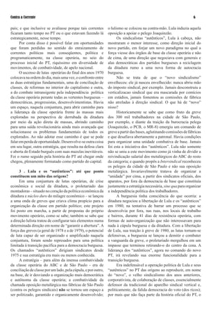 Contra a Corrente                                                                                                    

país; e que inclusive se avaliasse porque tais correntes       o lulismo se colocou na contra-mão. Lula induzia aquela
ficaram tanto tempo no PT ou o que estavam fazendo lá          oposição a apoiar o pelego Joaquinzão.
estrategicamente, nesse tempo.                                       Os sindicalistas “autênticos”, Lula à cabeça, não
      Por conta disso é possível falar em oportunidades        mostraram o menor interesse, como direção inicial do
que foram perdidas no sentido do enraizamento de               novo partido, em forjar um novo paradigma no qual a
correntes políticas mais conseqüentes, política e              força viesse dos órgãos de base da classe operária e não
programaticamente, na classe operária, no seio do              de cima, de uma direção que negociava com generais e
processo inicial do PT, riquíssimo em diversidade de           alas democráticas dos partidos burgueses a reciclagem
movimentos, de combatividade, de apelo nacional.               da ditadura rumo a uma nova forma de autocracia
      O ascenso de lutas operárias do final dos anos 970      burguesa.
colocava na ordem do dia, mais uma vez, o confronto entre            Não se trata de que o “novo sindicalismo”
as duas estratégias fundamentais, uma de conciliação de        envelheceu: ele já nasceu envelhecido: nunca abriu mão
classes, de reformas no interior do capitalismo e outra,       do imposto sindical, por exemplo. Jamais desconstruiu a
a do combate intransigente pela independência política         verticalizacao sindical que era mascarada por comícios
da classe operária perante todas as vertentes burguesas –      em estádios, jamais fomentou as comissões de fábrica
democráticas, progressistas, desenvolvimentistas. Havia        não atreladas à direção sindical. O que há de “novo”
um espaço, naquela conjuntura, para abrir caminho para         nisso?
a liderança da classe operária frente às massas mais                 Historicamente se sabe que como fruto da greve
exploradas na perspectiva de derrubada da ditadura             dos 300 mil trabalhadores na cidade de São Paulo,
por meio da ação direta de massas, abrindo caminho             por exemplo, e diante da traição da burocracia pelega
para uma saída revolucionária ainda mais avançada que          (Joaquinzão, o PCB, o MR-8) emergiu um comando de
solucionasse os problemas fundamentais de todos os             greve a partir das bases, aglutinando comissões de fábricas
explorados. Ao não adotar esse caminho é que se pode           e que desafiava abertamente a patronal. Havia condições
falar em perda de oportunidade. Desenvolve-se outra coisa      para organizar uma unidade combativa de base. Jamais
em seu lugar, outra estratégia, que resulta na defesa clara    foi esta a iniciativa dos “autênticos”. Lula não somente
e aberta do Estado burguês com suas mazelas inevitáveis.       não se uniu a este movimento como já vinha de dividir a
Foi o rumo seguido pela história do PT até chegar onde         reivindicação salarial dos metalúrgicos do ABC do resto
chegou, plenamente formatado como partido do capital.          da categoria; e quando propôs a Intersindical reconheceu
                                                               os pelegos da cidade de São Paulo e não sua oposição
      3 . Lula e os “autênticos”: até que ponto                metalúrgica. Invariavelmente tratava de organizar a
constituem um mito das origens?                                “unidade” por cima, a partir dos sindicatos oficiais, dos
      Em uma conjuntura de lutas operárias, de crise           aparatos, por fora da democracia de base que constituía
econômica e social da ditadura, o proletariado das             justamente a estratégia necessária, sine qua para organizar
montadoras – situado no coração da política econômica da       a independência política dos trabalhadores.
ditadura e núcleo duro do milagre econômico – se lançou              A burguesia tinha consciência do que ocorria: a
a uma onda de greves que criava clima propício para a          ditadura negociou a libertação de Lula e os “autênticos”
organização da classe em partido político; este projeto        em 980, na tentativa de barrar um processo que se
foi posto em marcha, a partir de propostas do próprio          desenvolvia por fora, nas ruas, nos locais de trabalho
movimento operário, como se sabe; também se sabe que           e bairros, durante 4 dias de resistência operária, com
a direção lulista tratou de configurar tais elementos numa     formas de auto-organização que não interessavam para
determinada direção em nome de “garantir a abertura”. A        nada à cúpula burguesa e da ditadura. Com a libertação
força das greves (a geral de 978 e a de 979), o potencial    de Lula, sua traição à greve de 980, as lutas tornam-se
de luta capaz de ser organizado e amplificado naquela          defensivas, a burguesia se lançou a demitir e combater
conjuntura, foram sendo represados para uma política           a vanguarda da greve, o proletariado mergulhou em um
limitada à transição pacífica para a democracia burguesa.      impasse que terminou retirando-o do centro da cena. A
Os chamados “autênticos” dirigiam sindicatos desde             liderança dos “autênticos”, agora no comando do novo
97 e sua estratégia era mais ou menos conhecida.             PT, irá revelando sua enorme funcionalidade para a
      A estratégia – para além da imensa combatividade         transição burguesa.
da classe operária do ABC e de São Paulo - era de                    Era indefensável a operação política de Lula e seus
conciliação de classe por um lado, pela cúpula, e por outro,   “autênticos” no PT das origens ao reproduzir, em nome
na base, de ir desviando a organização mais democrática        do “novo”, o velho sindicalismo dos anos anteriores,
e autônoma da classe operária; a combatividade da              corporativista, de colaboração de classes, essencialmente
chamada oposição metalúrgica nas fábricas de São Paulo         defensor da tradicional do aparelho sindical vertical e,
(contra os pelegos sindicais) não se tornou um espaço a        politicamente, da falida democracia do voto (dos ricos);
ser politizado, garantido e organicamente desenvolvido;        por mais que não faça parte da história oficial do PT, o
 