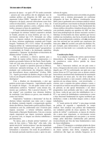 Três teses sobre o PT das origens                                                                                    

processo de época – no qual o PT foi sendo construído          reforma do regime.
– passava por uma política não de adaptação mas de                   Assembléias operárias eram convertidas em grandes
combate político aos dirigentes do ABC que, como               comícios sem a mínima preocupação em conformar
argumenta Lisboa (2008) “apoiados por um setor da              delegações de base, de fábricas, coordenações inter-
burguesia e da Igreja, atuavam efetivamente como freio         fabris, para ir quebrando com a estrutura sindical vertical.
contra-revolucionário, conscientes de que a força do           E nem em politizar o movimento na direção da derrubada
ascenso proletário apontava contra a ditadura militar e        da ditadura pela ação de massas. Parte fundamental das
tendia a ameaçar as bases do capitalismo”.                     classes médias e dos pobres e lutadores do país afora viam
      O “modo sindicalista (petista) de militar” conduziria    com profunda simpatia aos operários do ABC em luta,
à reprodução da estrutura sindical corporativa atrelada        havia uma predisposição de alcance nacional a aceitar a
ao Estado, presente na nossa história; por sua vez, o          liderança revolucionária da classe operária que travava
movimento sindical tipo CUT, formatado em velhas               combate nas montadoras, mas havia, de parte da direção
bases, no imposto sindical, na não-autonomia política          lulista, uma predisposição contrária, a de não encabeçar
da classe, terminou amplamente cooptado pelo Estado            uma luta nacional por um partido que canalizasse tais
burguês. Tombaram, PT e CUT, vítimas “da armadilha             lutas para além dos acordos com parte da ditadura. Ou,
burguesa-militar da ´redemocratização pela via de um           por exemplo, para democratizar o novo partido com
projeto de abertura “lenta, gradual e segura” que garantisse   os setores em luta tendo voz e comando nas bases e na
a continuidade do Estado e da dominação capitalista,           direção.
espantando o ´fantasma´ da derrubada revolucionária da
ditadura militar” (Lisboa, 2008, 7).                                Considerações finais
      Não se centralizou a ofensiva operária para a                  Ao se adaptar à política dos setores oposicionistas/
derrubada do regime militar. Setores empresariais e o          democráticos da burguesia, o PT perdeu a chance
próprio governador biônico de São Paulo, Paulo Egídio,         de constituir-se como efetivo partido da classe
viam em Lula uma alternativa ao que vinha ocorrendo            trabalhadora.
nos anos 70, “quando os operários paravam as fábricas,               Sem a burocracia sindical, em um país como o
realizavam operações-tartaruga ou de sabotagem da              nosso, a burguesia não tem como se manter; ela necessita
produção sem conhecimento dos dirigentes sindicais,            daquilo que o PT foi conformando, ano após ano e que
por desconfiarem desses sindicalistas” (Lisboa, 2008,          tomou forma na CUT que junto com as demais centrais
2). Aquele governador da ditadura chegou a dizer que          burocráticas constituem base fundamental de sustentação
Lula era um dirigente sindical promissor, “sem filiações       da burguesia no nosso país. Ao não levar adiante os
ideológicas”.                                                  combates necessários e nem assumir a defesa da classe
      Com a ditadura em decomposição, o pior que               operária em sua aliança interna – com terceirizados – e
poderia ocorrer para a burguesia – especialmente aquela        externa, com o conjunto dos pobres urbanos e rurais; e
do coração do milagre – era não poder contar com um            em especial ao realizar uma política adaptada ao governo
sindicalismo confiável, “moderno” como diziam eles,            da patronal, ao não apoiar diretamente e em chave
mesmo que combativo. Não é possível discutir o “PT             programática mais profunda cada luta e cada combate
das origens” sem considerar esse elemento dialético            de classe, venha de que setor dos trabalhadores vier, o
de contenção: Lula liderava as greves, mas tratando de         PT e sua central de trabalhadores construíram-se como
conter seus limites.                                           a base funcional fundamental do regime neoliberal que
      Empresários “modernos e democratas” da fase da           desfechou e tende a desfechar ataques contra a classe
abertura tinham manchado suas mãos com o sangue                trabalhadora.
da ditadura, tentando impedir a reorganização operária               O “modo petista de militar” é uma praga recriada
dentro das fábricas, financiando a polícia política (Dops),    na política de esquerda e reproduzido no campo
reunindo-se com ela, colaborando com o Exército para           sindical. Sem erradicar essa política não fundaremos
mapear, assassinar e torturar militantes operários,            um verdadeiro partido da classe operária. No “modo
financiando a Operação Bandeirantes. Esta era a mesma          petista de militar” o parlamento, as épocas de eleições
cúpula empresarial que depois terminaria apoiando,             são a pauta mais importante, os movimentos sociais
no governo Lula, os ataques aos direitos trabalhistas e        terminam sendo agendados por essa pauta e, ao mesmo
previdenciários.                                               tempo, pelas datas-base estabelecidas pela patronal,
      Na época, para a direção petista-“autêntica”, em         invariavelmente por fora das lutas fundamentais e reais
nome da luta contra a “linha dura” valia tudo, valia           da classe trabalhadora.
apoiar uma lei de “anistia recíproca” que deu impunidade             Com o PT desaparece a estratégia própria da classe
para aquele empresariado, seus generais e policiais            trabalhadora. Com o PT os métodos de luta específicos
torturadores e assassinos. Em nome do possibilismo e           da classe operária (luta direta, ocupações, greves
da transição pactuada marchou-se para o apoio da auto-         combativas) dão lugar aos métodos burgueses ou de
 