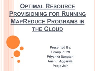 OPTIMAL RESOURCE
PROVISIONING FOR RUNNING
MAPREDUCE PROGRAMS IN
THE CLOUD
Presented By:
Group Id: 29
Priyanka Sangtani
Anshul Aggarwal
Pooja Jain
 