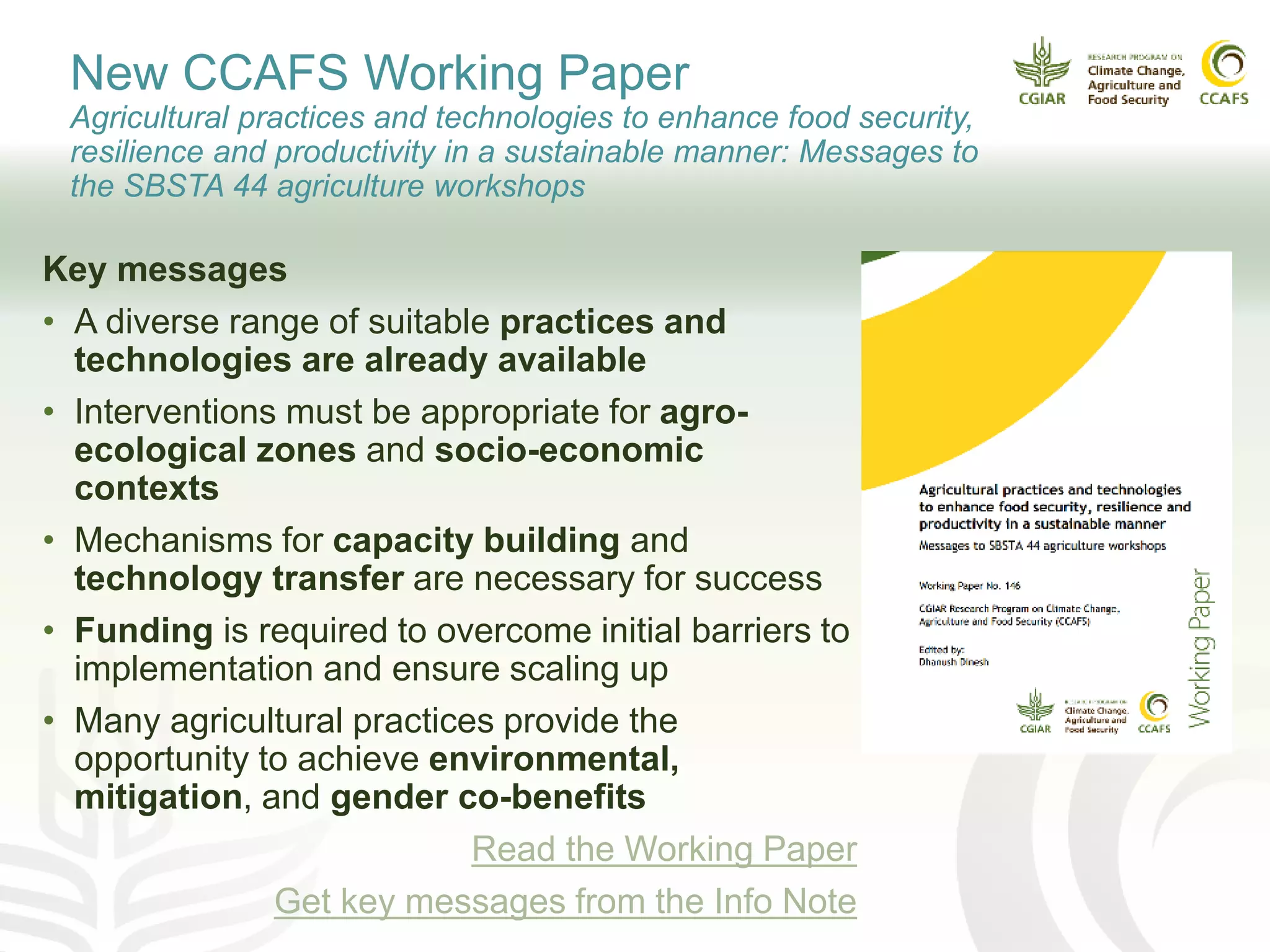 New CCAFS Working Paper
Agricultural practices and technologies to enhance food security,
resilience and productivity in a sustainable manner: Messages to
the SBSTA 44 agriculture workshops
Key messages
• A diverse range of suitable practices and
technologies are already available
• Interventions must be appropriate for agro-
ecological zones and socio-economic
contexts
• Mechanisms for capacity building and
technology transfer are necessary for success
• Funding is required to overcome initial barriers to
implementation and ensure scaling up
• Many agricultural practices provide the
opportunity to achieve environmental,
mitigation, and gender co-benefits
Read the Working Paper
Get key messages from the Info Note