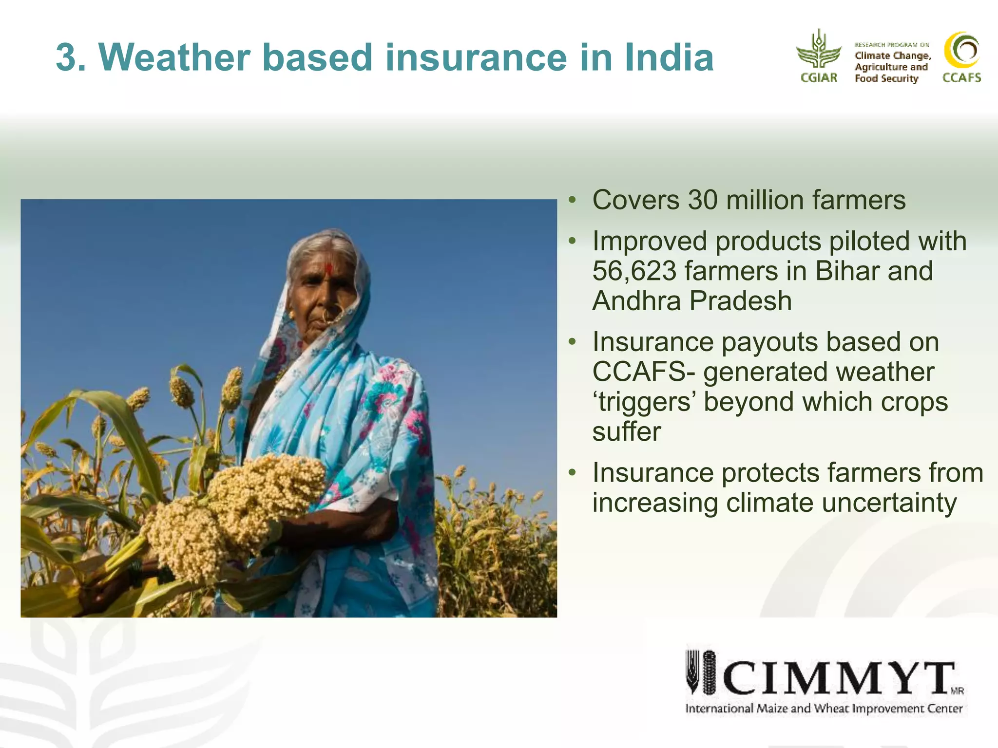• Covers 30 million farmers
• Improved products piloted with
56,623 farmers in Bihar and
Andhra Pradesh
• Insurance payouts based on
CCAFS- generated weather
‘triggers’ beyond which crops
suffer
• Insurance protects farmers from
increasing climate uncertainty
3. Weather based insurance in India