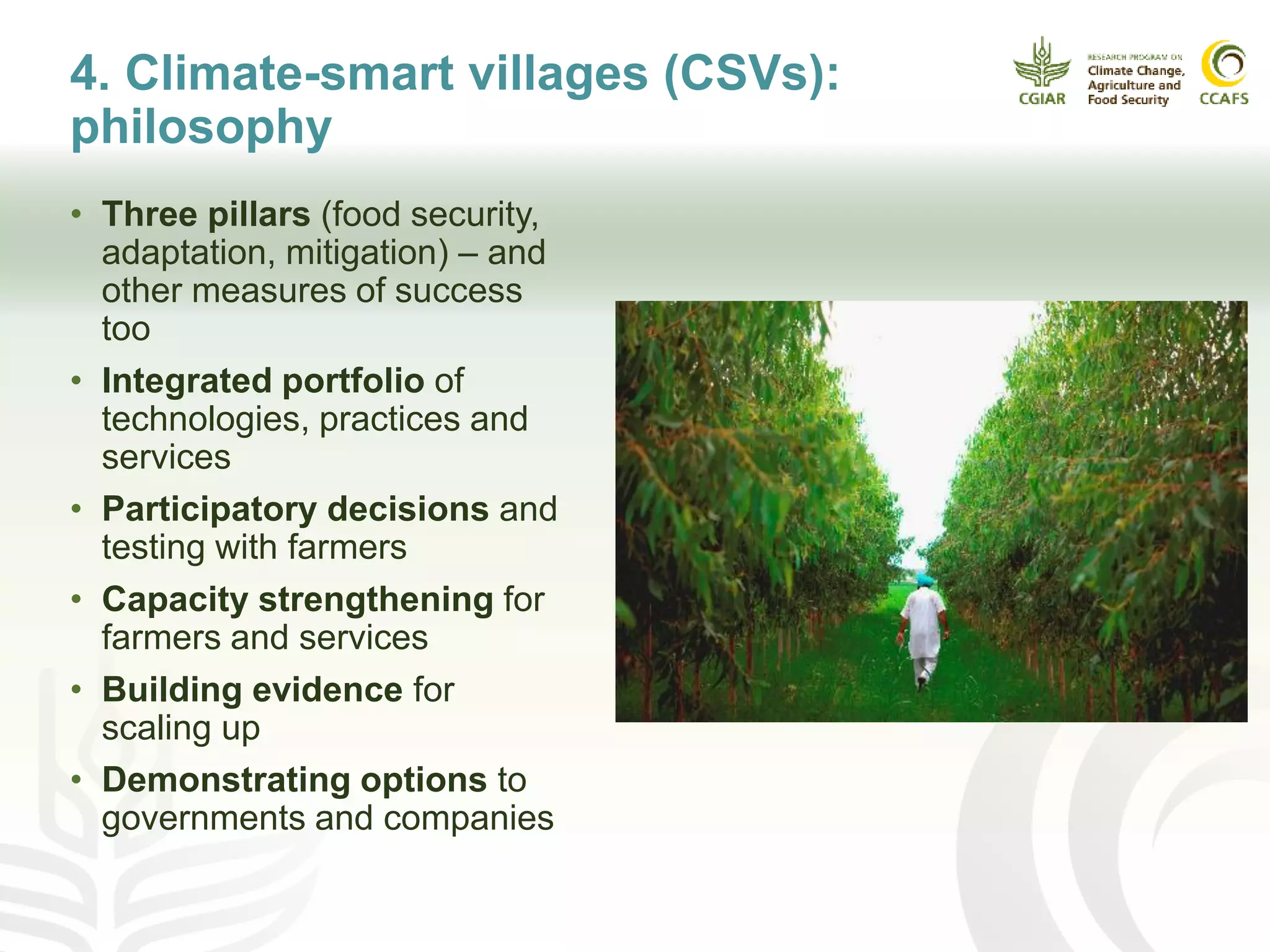 4. Climate-smart villages (CSVs):
philosophy
• Three pillars (food security,
adaptation, mitigation) – and
other measures of success
too
• Integrated portfolio of
technologies, practices and
services
• Participatory decisions and
testing with farmers
• Capacity strengthening for
farmers and services
• Building evidence for
scaling up
• Demonstrating options to
governments and companies