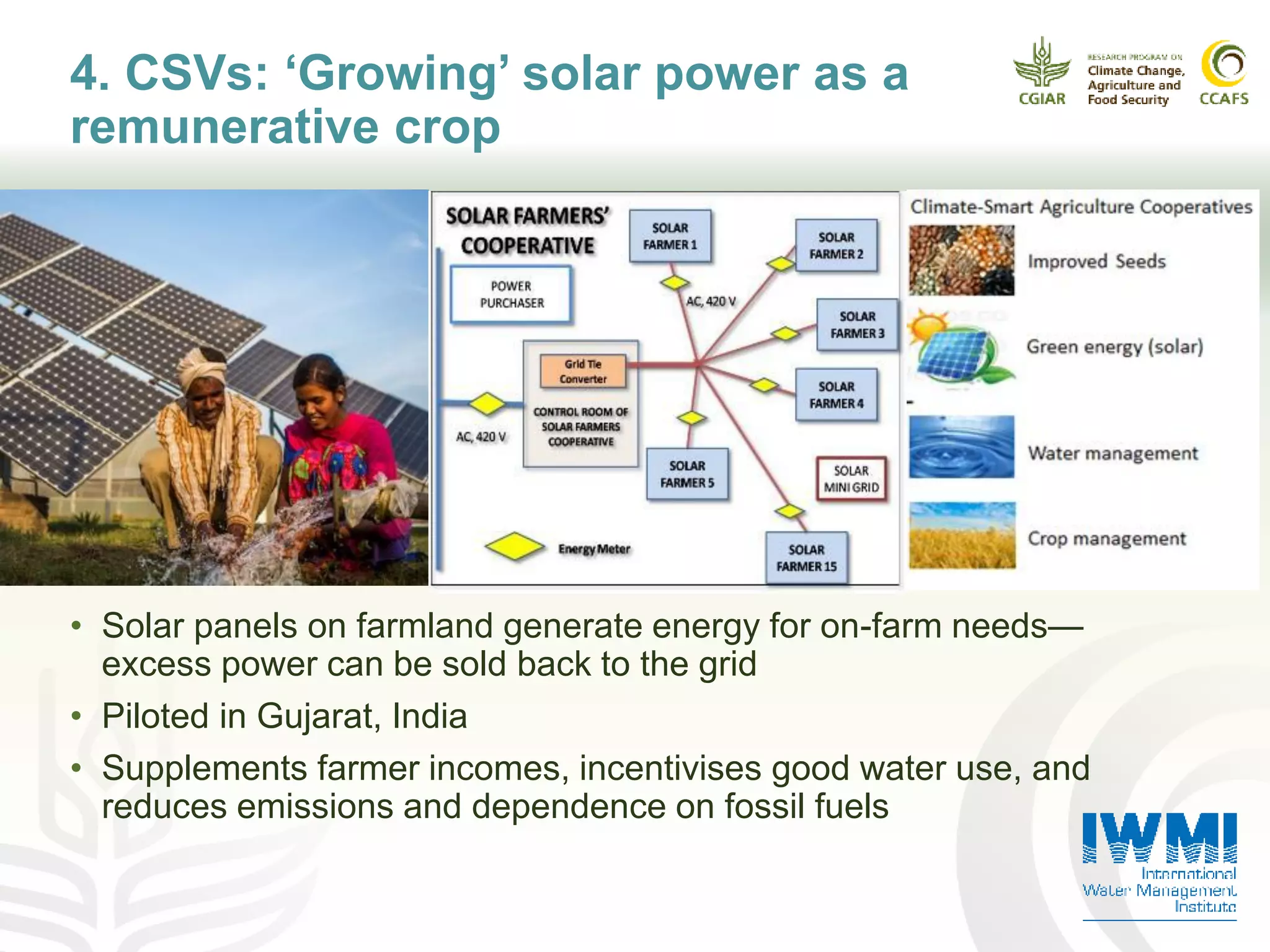 4. CSVs: ‘Growing’ solar power as a
remunerative crop
• Solar panels on farmland generate energy for on-farm needs—
excess power can be sold back to the grid
• Piloted in Gujarat, India
• Supplements farmer incomes, incentivises good water use, and
reduces emissions and dependence on fossil fuels