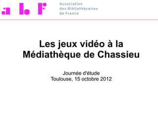 Les jeux vidéo à la
Médiathèque de Chassieu
          Journée d'étude
     Toulouse, 15 octobre 2012
 