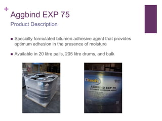 +
Aggbind EXP 75
 Specially formulated bitumen adhesive agent that provides
optimum adhesion in the presence of moisture
 Available in 20 litre pails, 205 litre drums, and bulk
Product Description
 