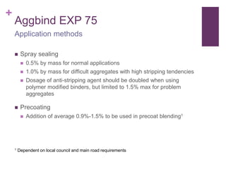 +
Aggbind EXP 75
 Spray sealing
 0.5% by mass for normal applications
 1.0% by mass for difficult aggregates with high stripping tendencies
 Dosage of anti-stripping agent should be doubled when using
polymer modified binders, but limited to 1.5% max for problem
aggregates
 Precoating
 Addition of average 0.9%-1.5% to be used in precoat blending1
Application methods
1 Dependent on local council and main road requirements
 