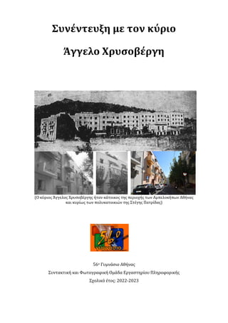 Συνέντευξη με τον κύριο
Άγγελο Χρυσοβέργη
(Ο κύριος Άγγελος Χρυσοβέργης ήταν κάτοικος της περιοχής των Αμπελοκήπων Αθήνας
και κυρίως των πολυκατοικιών της Στέγης Πατρίδας)
56ο Γυμνάσιο Αθήνας
Συντακτική και Φωτογραφική Ομάδα Εργαστηρίου Πληροφορικής
Σχολικό έτος: 2022-2023
 