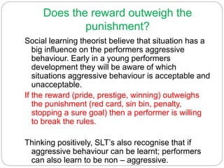 Does the reward outweigh the
punishment?
Social learning theorist believe that situation has a
big influence on the performers aggressive
behaviour. Early in a young performers
development they will be aware of which
situations aggressive behaviour is acceptable and
unacceptable.
If the reward (pride, prestige, winning) outweighs
the punishment (red card, sin bin, penalty,
stopping a sure goal) then a performer is willing
to break the rules.
Thinking positively, SLT’s also recognise that if
aggressive behaviour can be learnt; performers
can also learn to be non – aggressive.
 