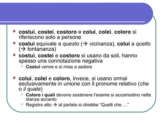  costui, costei, costoro e colui, colei, coloro si
riferiscono solo a persone
 costui equivale a questo ( vicinanza), colui a quello
( lontananza)
 costui, costei e costoro si usano da soli, hanno
spesso una connotazione negativa
 Costui venne e si mise a sedere
 colui, colei e coloro, invece, si usano ormai
esclusivamente in unione con il pronome relativo (che
o il quale)
 Coloro i quali devono sostenere l’esame si accomodino nella
stanza accanto
 Registro alto  al parlato si direbbe “Quelli che …”
 