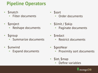 Pipeline Operators 
• $sort 
• Order documents 
• $limit / $skip 
• Paginate documents 
• $redact 
• Restrict documents 
• $geoNear 
• Proximity sort documents 
• $let, $map 
• Define variables 
• $match 
• Filter documents 
• $project 
• Reshape documents 
• $group 
• Summarize documents 
• $unwind 
• Expand documents 
 