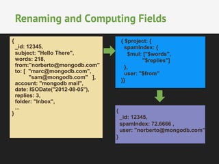 Renaming and Computing Fields 
{ $project: { 
spamIndex: { 
$mul: ["$words", 
"$replies"] 
}, 
user: "$from" 
}} 
{ 
_id: 12345, 
spamIndex: 72.6666 , 
user: "norberto@mongodb.com" 
} 
{ 
_id: 12345, 
subject: "Hello There", 
words: 218, 
from:"norberto@mongodb.com" 
to: [ "marc@mongodb.com", 
"sam@mongodb.com" ], 
account: "mongodb mail", 
date: ISODate("2012-08-05"), 
replies: 3, 
folder: "Inbox", 
... 
} 
 