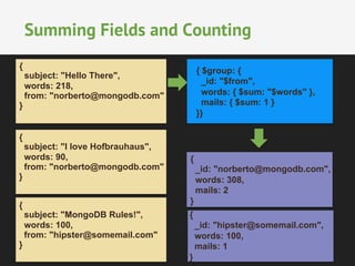 Summing Fields and Counting 
{ $group: { 
_id: "$from", 
words: { $sum: "$words" }, 
mails: { $sum: 1 } 
}} 
{ 
_id: "norberto@mongodb.com", 
words: 308, 
mails: 2 
} 
{ 
_id: "hipster@somemail.com", 
words: 100, 
mails: 1 
} 
{ 
subject: "Hello There", 
words: 218, 
from: "norberto@mongodb.com" 
} 
{ 
subject: "I love Hofbrauhaus", 
words: 90, 
from: "norberto@mongodb.com" 
} 
{ 
subject: "MongoDB Rules!", 
words: 100, 
from: "hipster@somemail.com" 
} 
 