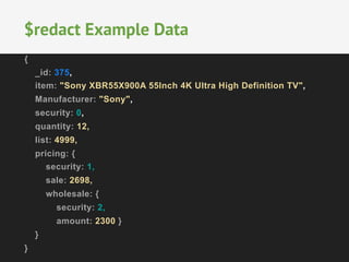 $redact Example Data 
{ 
_id: 375, 
item: "Sony XBR55X900A 55Inch 4K Ultra High Definition TV", 
Manufacturer: "Sony", 
security: 0, 
quantity: 12, 
list: 4999, 
pricing: { 
security: 1, 
sale: 2698, 
wholesale: { 
security: 2, 
amount: 2300 } 
} 
} 
 