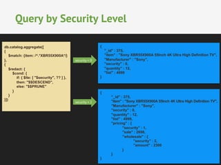 Query by Security Level 
security = 0 
db.catalog.aggregate([ 
{ 
$match: {item: /^.*XBR55X900A*/} 
}, 
{ 
$redact: { 
$cond: { 
if: { $lte: [ "$security", ?? ] }, 
then: "$$DESCEND", 
else: "$$PRUNE" 
} 
} 
}]) 
{ 
"_id" : 375, 
"item" : "Sony XBR55X900A 55Inch 4K Ultra High Definition TV", 
"Manufacturer" : "Sony”, 
"security" : 0, 
"quantity" : 12, 
"list" : 4999 
} 
{ 
"_id" : 375, 
"item" : "Sony XBR55X900A 55Inch 4K Ultra High Definition TV", 
"Manufacturer" : "Sony", 
"security" : 0, 
"quantity" : 12, 
"list" : 4999, 
"pricing" : { 
"security" : 1, 
"sale" : 2698, 
"wholesale" : { 
"security" : 2, 
"amount" : 2300 
} 
} 
} 
security = 2 
 
