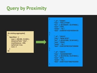 Query by Proximity 
db.catalog.aggregate([ 
{ 
$geoNear : { 
near: [ -86.000, 33.000 ], 
distanceField: "dist", 
maxDistance: .050, 
spherical: true, 
num: 3 
} 
}]) 
{ 
"_id" : "35089", 
"city" : "KELLYTON", 
"loc" : [ -86.048397, 32.979068 ], 
"pop" : 1584, 
"state" : "AL", 
"dist" : 0.0007971432165364155 
}, 
{ 
"_id" : "35010", 
"city" : "NEW SITE", 
"loc" : [ -85.951086, 32.941445 ], 
"pop" : 19942, 
"state" : "AL", 
"dist" : 0.0012479615347306806 
}, 
{ 
"_id" : "35072", 
"city" : "GOODWATER", 
"loc" : [ -86.078149, 33.074642 ], 
"pop" : 3813, 
"state" : "AL", 
"dist" : 0.0017333719627032555 
} 
 