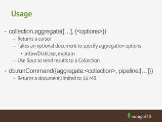 Usage 
• collection.aggregate([…], {<options>}) 
– Returns a cursor 
– Takes an optional document to specify aggregation options 
• allowDiskUse, explain 
– Use $out to send results to a Collection 
• db.runCommand({aggregate:<collection>, pipeline:[…]}) 
– Returns a document, limited to 16 MB 
 