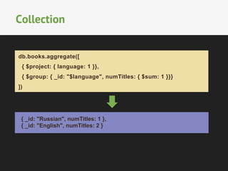 Collection 
db.books.aggregate([ 
{ $project: { language: 1 }}, 
{ $group: { _id: "$language", numTitles: { $sum: 1 }}} 
]) 
{ _id: "Russian", numTitles: 1 }, 
{ _id: "English", numTitles: 2 } 
 