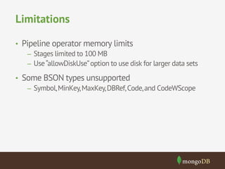 Limitations 
• Pipeline operator memory limits 
– Stages limited to 100 MB 
– Use “allowDiskUse” option to use disk for larger data sets 
• Some BSON types unsupported 
– Symbol, MinKey, MaxKey, DBRef, Code, and CodeWScope 
 