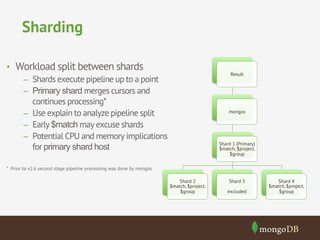 Sharding 
Result 
mongos 
Shard 1 (Primary) 
$match, $project, 
$group 
Shard 2 
$match, $project, 
$group 
Shard 3 
excluded 
Shard 4 
$match, $project, 
$group 
• Workload split between shards 
– Shards execute pipeline up to a point 
– Primary shard merges cursors and 
continues processing* 
– Use explain to analyze pipeline split 
– Early $match may excuse shards 
– Potential CPU and memory implications 
for primary shard host 
* Prior to v2.6 second stage pipeline processing was done by mongos 
 