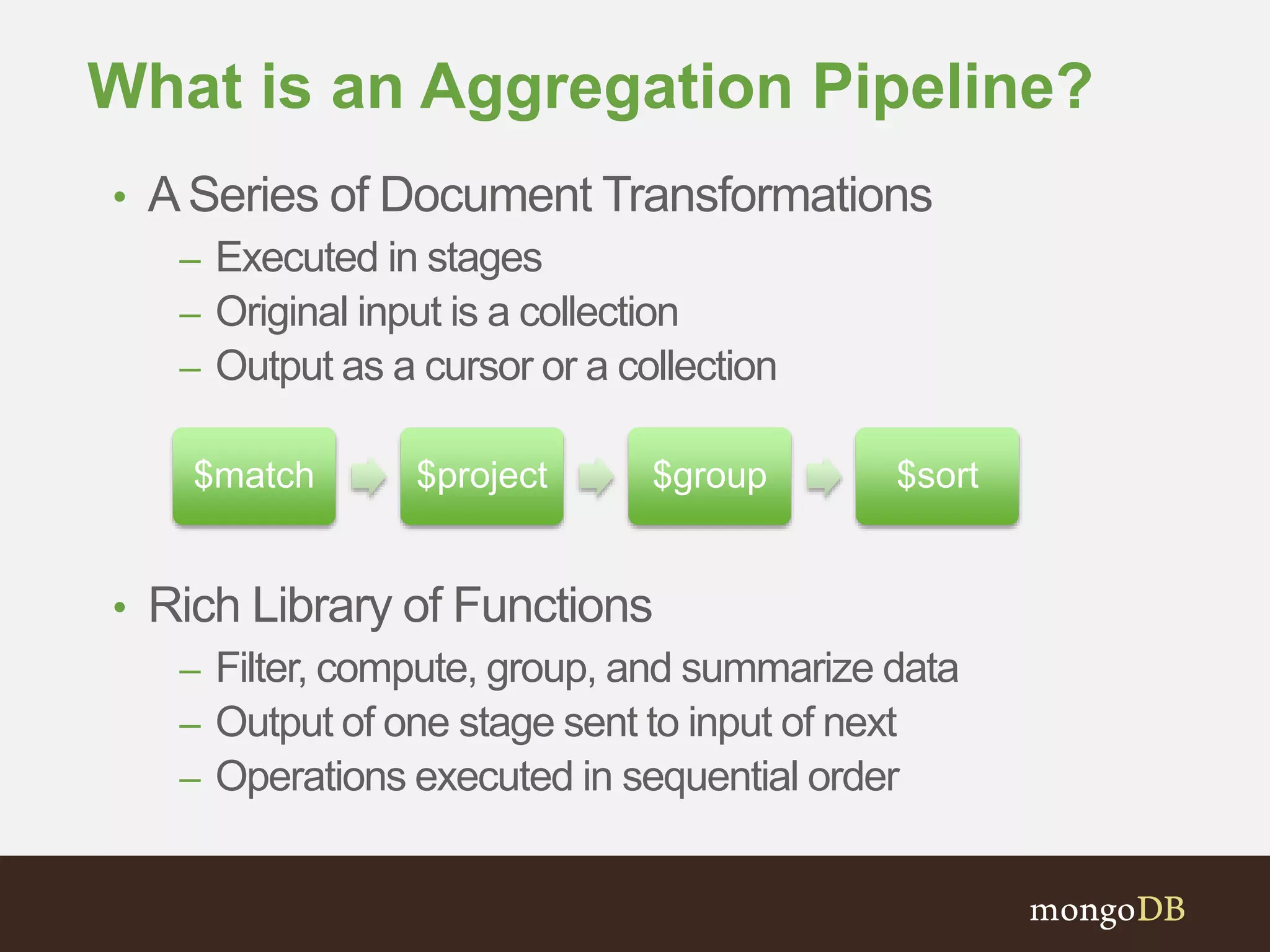 What is an Aggregation Pipeline?
• ASeries of Document Transformations
– Executed in stages
– Original input is a collection
– Output as a cursor or a collection
• Rich Library of Functions
– Filter, compute, group, and summarize data
– Output of one stage sent to input of next
– Operations executed in sequential order
$match $project $group $sort
 