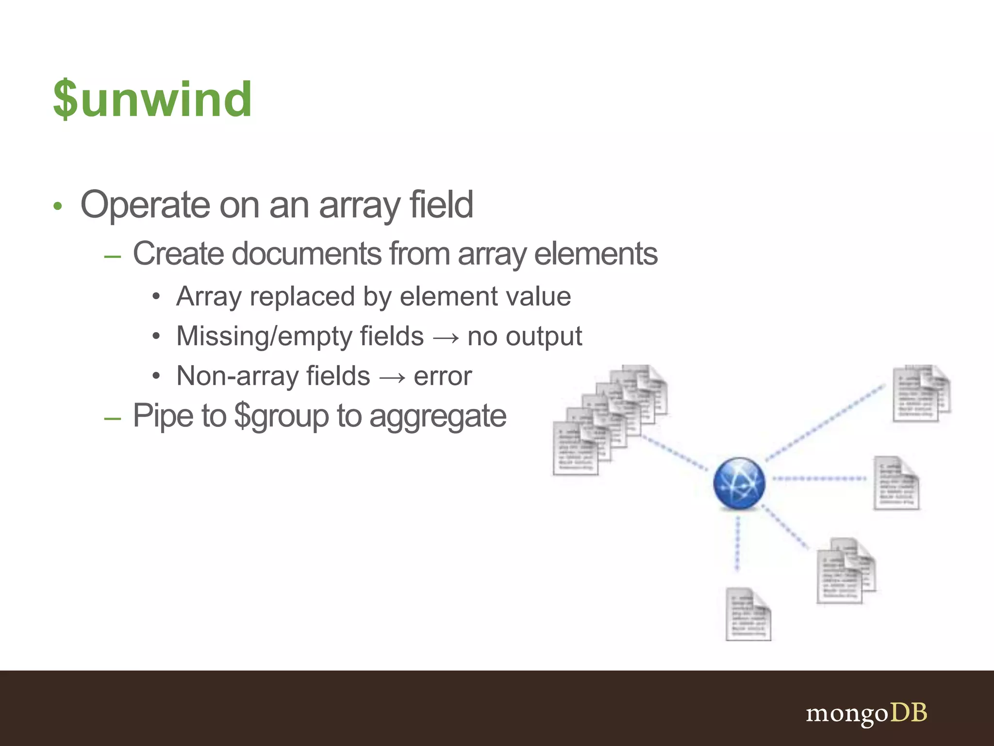 $unwind
• Operate on an array field
– Create documents from array elements
• Array replaced by element value
• Missing/empty fields → no output
• Non-array fields → error
– Pipe to $group to aggregate
 