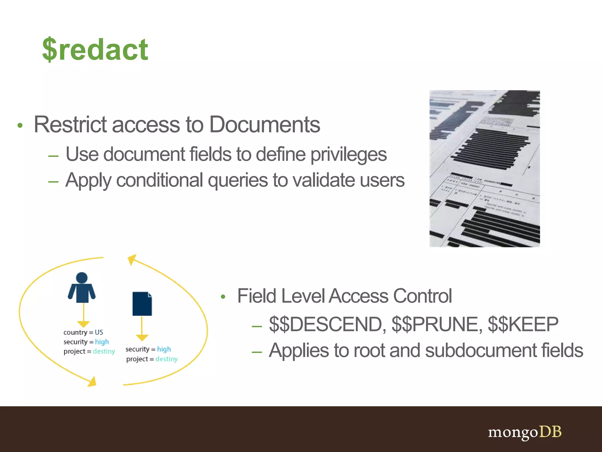 $redact
• Restrict access to Documents
– Use document fields to define privileges
– Apply conditional queries to validate users
• Field LevelAccess Control
– $$DESCEND, $$PRUNE, $$KEEP
– Applies to root and subdocument fields
 