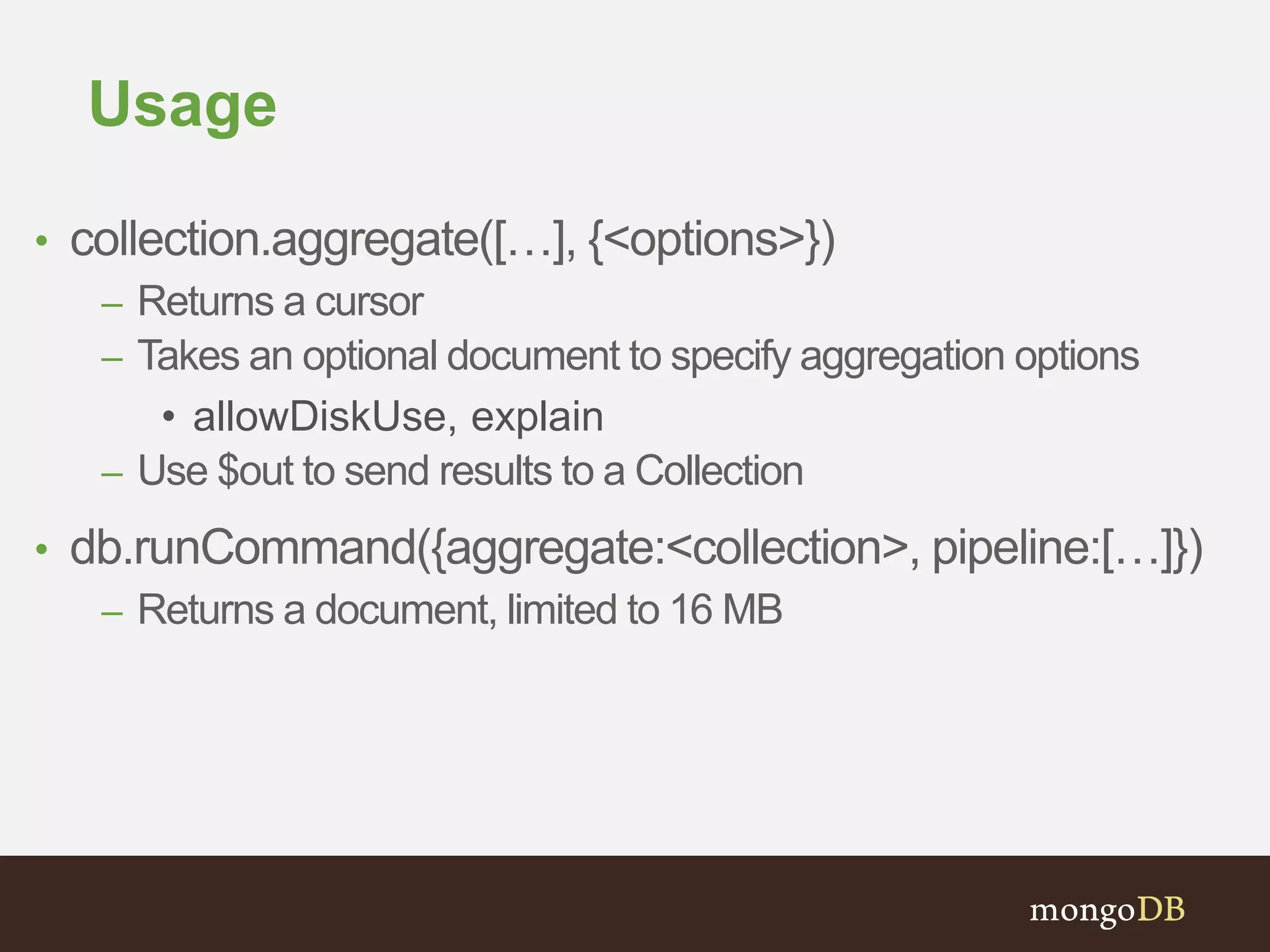 Usage
• collection.aggregate([…], {<options>})
– Returns a cursor
– Takes an optional document to specify aggregation options
• allowDiskUse, explain
– Use $out to send results to a Collection
• db.runCommand({aggregate:<collection>, pipeline:[…]})
– Returns a document, limited to 16 MB
 
