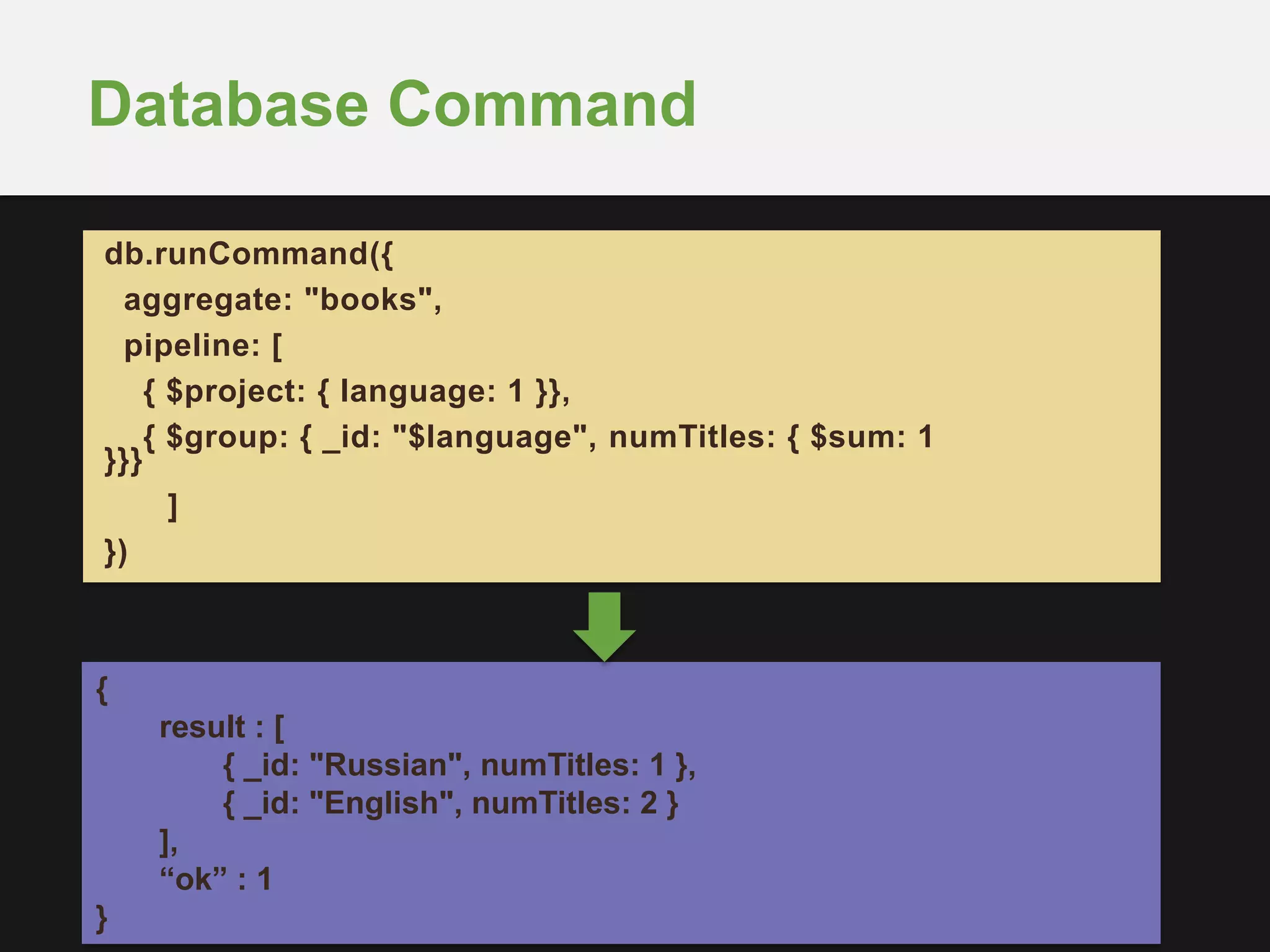 Database Command
db.runCommand({
aggregate: "books",
pipeline: [
{ $project: { language: 1 }},
{ $group: { _id: "$language", numTitles: { $sum: 1
}}}
]
})
{
result : [
{ _id: "Russian", numTitles: 1 },
{ _id: "English", numTitles: 2 }
],
“ok” : 1
}
 