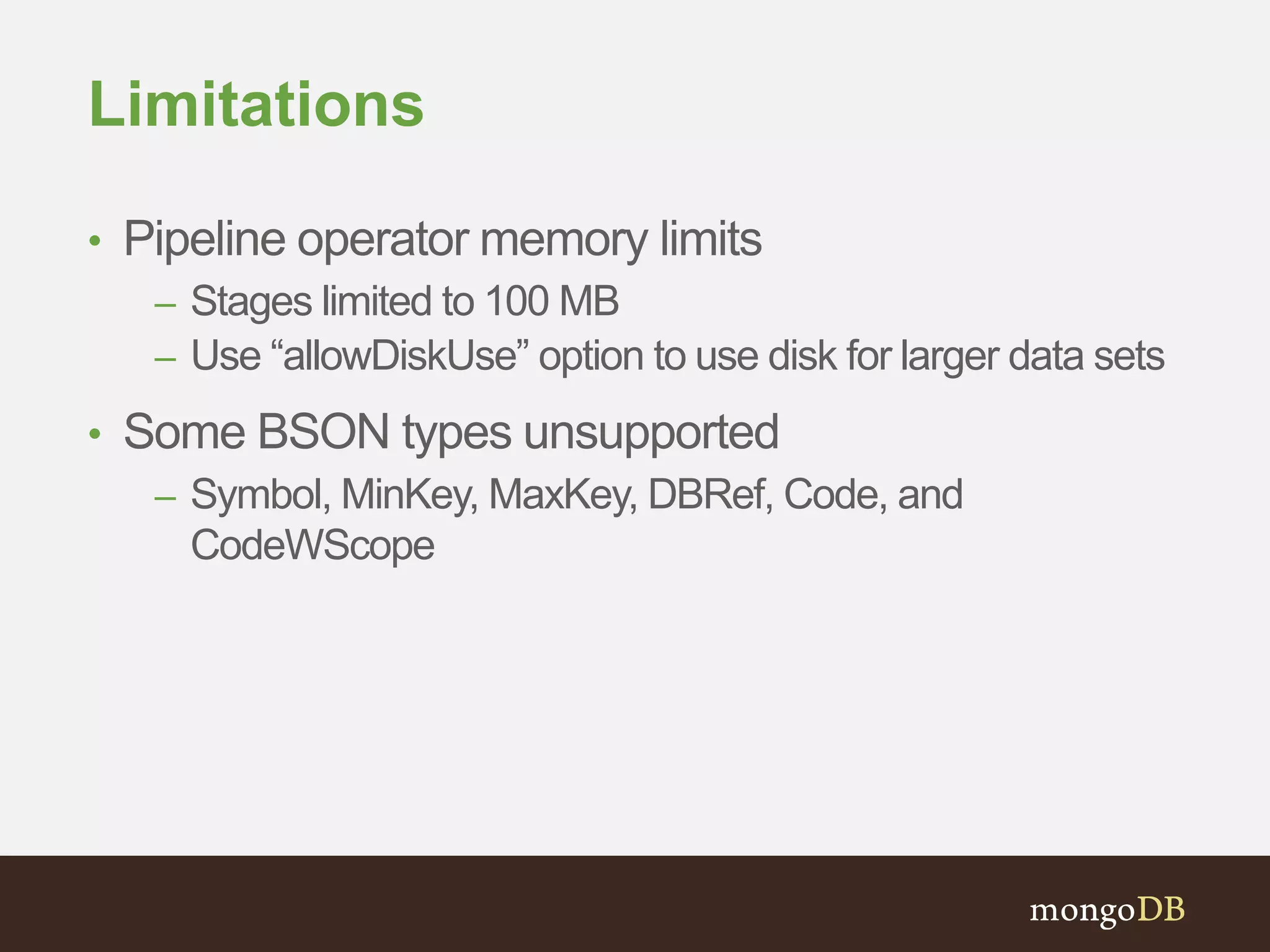 Limitations
• Pipeline operator memory limits
– Stages limited to 100 MB
– Use “allowDiskUse” option to use disk for larger data sets
• Some BSON types unsupported
– Symbol, MinKey, MaxKey, DBRef, Code, and
CodeWScope
 