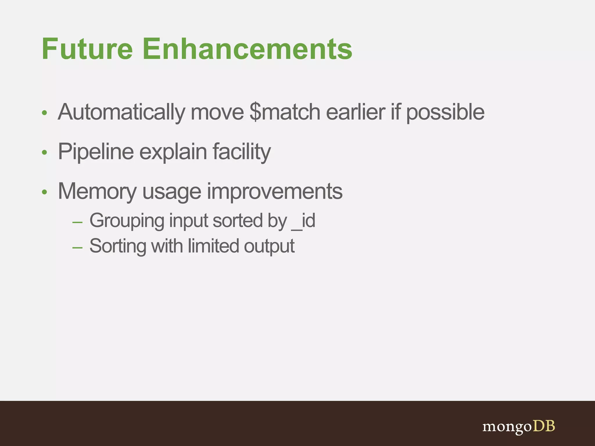 Future Enhancements
• Automatically move $match earlier if possible
• Pipeline explain facility
• Memory usage improvements
– Grouping input sorted by _id
– Sorting with limited output
 