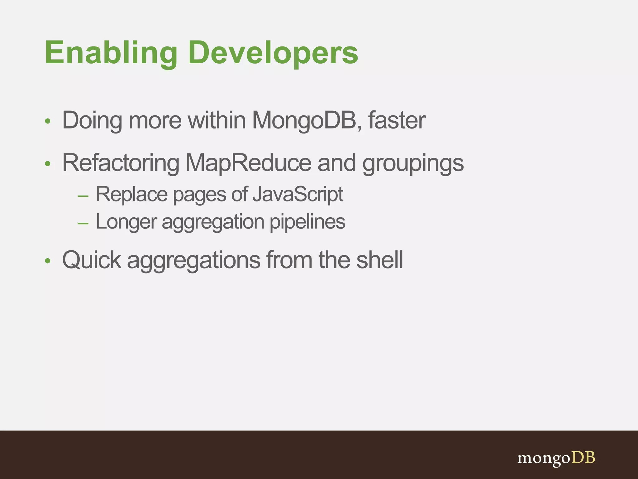 Enabling Developers
• Doing more within MongoDB, faster
• Refactoring MapReduce and groupings
– Replace pages of JavaScript
– Longer aggregation pipelines
• Quick aggregations from the shell
 