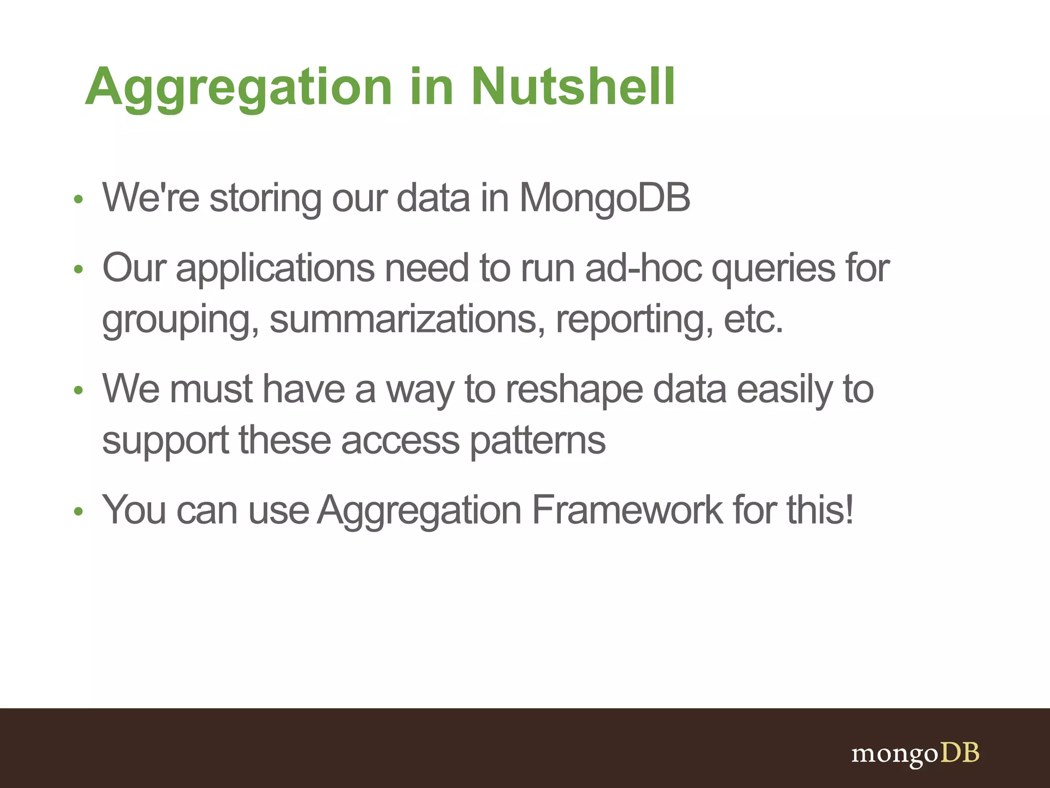 Aggregation in Nutshell
• We're storing our data in MongoDB
• Our applications need to run ad-hoc queries for
grouping, summarizations, reporting, etc.
• We must have a way to reshape data easily to
support these access patterns
• You can useAggregation Framework for this!
 