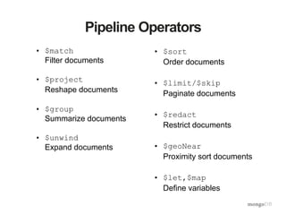 Pipeline Operators
• $match
Filter documents
• $project
Reshape documents
• $group
Summarize documents
• $unwind
Expand documents
• $sort
Order documents
• $limit/$skip
Paginate documents
• $redact
Restrict documents
• $geoNear
Proximity sort documents
• $let,$map
Define variables
 
