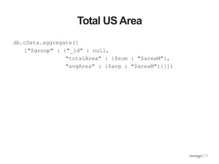 Total US Area
db.cData.aggregate([
{"$group" : {"_id" : null,
"totalArea" : {$sum : "$areaM"},
"avgArea" : {$avg : "$areaM"}}}])
 