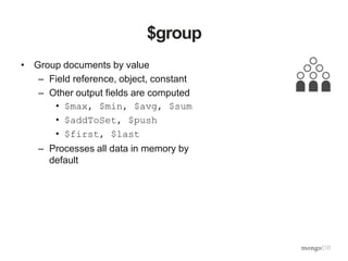 $group
• Group documents by value
– Field reference, object, constant
– Other output fields are computed
• $max, $min, $avg, $sum
• $addToSet, $push
• $first, $last
– Processes all data in memory by
default
 