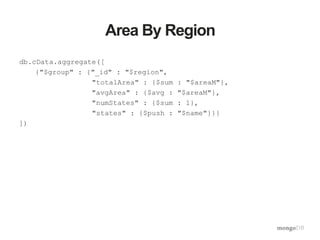 Area By Region
db.cData.aggregate([
{"$group" : {"_id" : "$region",
"totalArea" : {$sum : "$areaM"},
"avgArea" : {$avg : "$areaM"},
"numStates" : {$sum : 1},
"states" : {$push : "$name"}}}
])
 