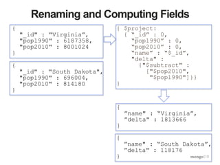 {
”name" : “South Dakota”,
”delta" : 118176
}
Renaming and Computing Fields
{ $project:
{ “_id” : 0,
“pop1990” : 0,
“pop2010” : 0,
“name” : “$_id”,
"delta" :
{"$subtract" :
["$pop2010",
"$pop1990"]}}
}
{
"_id" : "Virginia”,
"pop1990" : 6187358,
"pop2010" : 8001024
}
{
"_id" : "South Dakota",
"pop1990" : 696004,
"pop2010" : 814180
}
{
”name" : “Virginia”,
”delta" : 1813666
}
 