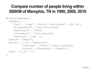 Compare number of people living within
500KM of Memphis, TN in 1990, 2000, 2010
db.cData.aggregate([
{$geoNear : {
"near" : {"type" : "Point", "coordinates" : [90, 35]},
“distanceField” : "dist.calculated",
“maxDistance” : 500000,
“includeLocs” : "dist.location",
“spherical” : true }},
{$unwind : "$data"},
{$group : {"_id" : "$data.year",
"totalPop" : {"$sum" : "$data.totalPop"},
"states" : {"$addToSet" : "$name"}}},
{$sort : {"_id" : 1}}
])
 