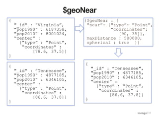 {
"_id" : ”Tennessee",
"pop1990" : 4877185,
"pop2010" : 6346105,
“center” :
{“type” : “Point”,
“coordinates” :
[86.6, 37.8]}
}
{
"_id" : "Virginia”,
"pop1990" : 6187358,
"pop2010" : 8001024,
“center” :
{“type” : “Point”,
“coordinates” :
[78.6, 37.5]}
}
$geoNear
{$geoNear : {
"near”: {"type”: "Point",
"coordinates”:
[90, 35]},
maxDistance : 500000,
spherical : true }}
{
"_id" : ”Tennessee",
"pop1990" : 4877185,
"pop2010" : 6346105,
“center” :
{“type” : “Point”,
“coordinates” :
[86.6, 37.8]}
}
 