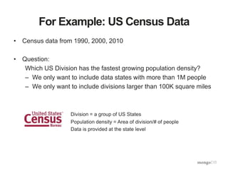 For Example: US Census Data
• Census data from 1990, 2000, 2010
• Question:
Which US Division has the fastest growing population density?
– We only want to include data states with more than 1M people
– We only want to include divisions larger than 100K square miles
Division = a group of US States
Population density = Area of division/# of people
Data is provided at the state level
 