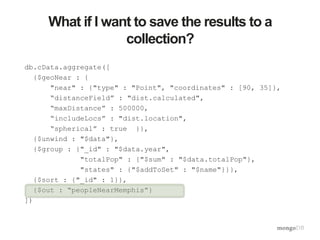What if I want to save the results to a
collection?
db.cData.aggregate([
{$geoNear : {
"near" : {"type" : "Point", "coordinates" : [90, 35]},
“distanceField” : "dist.calculated",
“maxDistance” : 500000,
“includeLocs” : "dist.location",
“spherical” : true }},
{$unwind : "$data"},
{$group : {"_id" : "$data.year",
"totalPop" : {"$sum" : "$data.totalPop"},
"states" : {"$addToSet" : "$name"}}},
{$sort : {"_id" : 1}},
{$out : “peopleNearMemphis”}
])
 