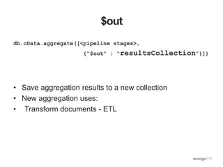 $out
db.cData.aggregate([<pipeline stages>,
{“$out” : “resultsCollection”}])
• Save aggregation results to a new collection
• New aggregation uses:
• Transform documents - ETL
 