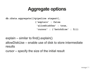 Aggregate options
db.cData.aggregate([<pipeline stages>],
{‘explain’ : false
'allowDiskUse' : true,
'cursor' : {'batchSize' : 5}})
explain – similar to find().explain()
allowDiskUse – enable use of disk to store intermediate
results
cursor – specify the size of the initial result
 