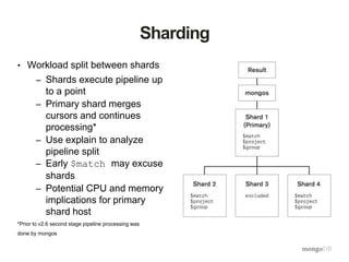 Sharding
• Workload split between shards
– Shards execute pipeline up
to a point
– Primary shard merges
cursors and continues
processing*
– Use explain to analyze
pipeline split
– Early $match may excuse
shards
– Potential CPU and memory
implications for primary
shard host
*Prior to v2.6 second stage pipeline processing was
done by mongos
 